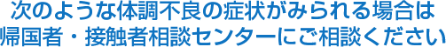 次のような体調不良の症状がみられる場合は
            帰国者・接触者相談センターにご相談ください